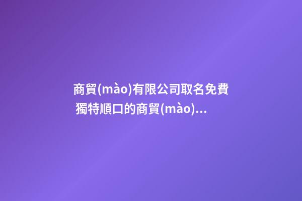 商貿(mào)有限公司取名免費 獨特順口的商貿(mào)公司名字,起名之家
